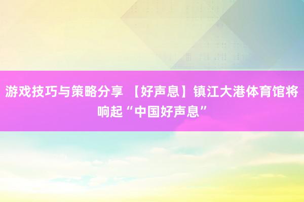 游戏技巧与策略分享 【好声息】镇江大港体育馆将响起“中国好声息”