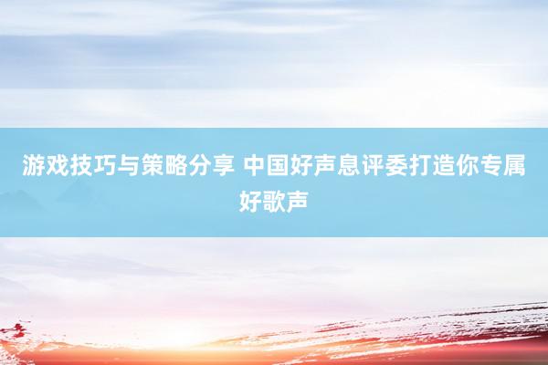 游戏技巧与策略分享 中国好声息评委打造你专属好歌声