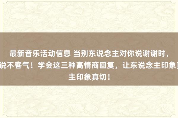 最新音乐活动信息 当别东说念主对你说谢谢时，别只说不客气！学会这三种高情商回复，让东说念主印象真切！