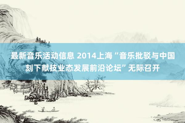 最新音乐活动信息 2014上海“音乐批驳与中国刻下献技业态发展前沿论坛”无际召开