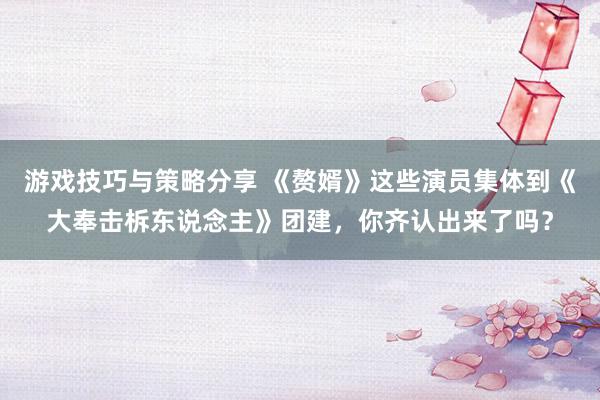 游戏技巧与策略分享 《赘婿》这些演员集体到《大奉击柝东说念主》团建，你齐认出来了吗？