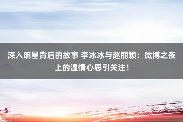 深入明星背后的故事 李冰冰与赵丽颖：微博之夜上的温情心思引关注！