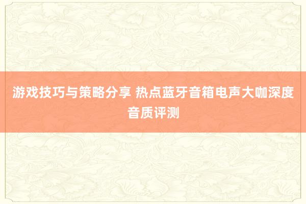 游戏技巧与策略分享 热点蓝牙音箱电声大咖深度音质评测