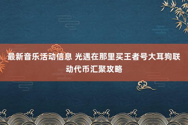 最新音乐活动信息 光遇在那里买王者号大耳狗联动代币汇聚攻略