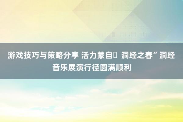 游戏技巧与策略分享 活力蒙自・洞经之春”洞经音乐展演行径圆满顺利