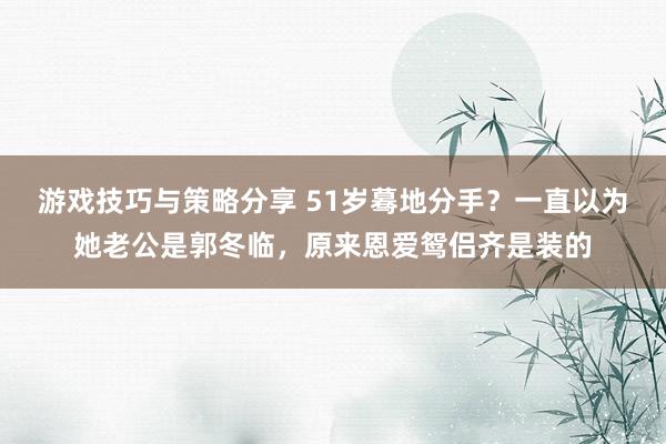 游戏技巧与策略分享 51岁蓦地分手？一直以为她老公是郭冬临，原来恩爱鸳侣齐是装的