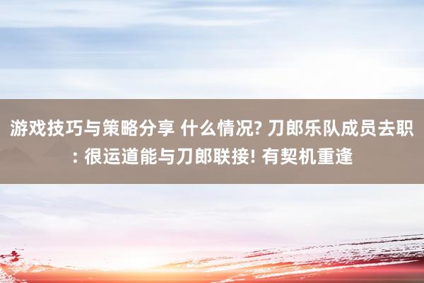 游戏技巧与策略分享 什么情况? 刀郎乐队成员去职: 很运道能与刀郎联接! 有契机重逢