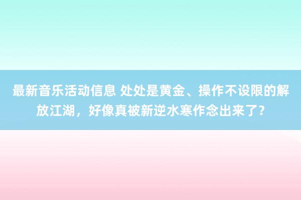 最新音乐活动信息 处处是黄金、操作不设限的解放江湖，好像真被新逆水寒作念出来了？