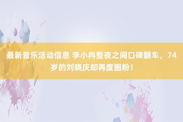 最新音乐活动信息 李小冉整夜之间口碑翻车，74岁的刘晓庆却再度圈粉！