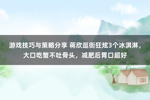 游戏技巧与策略分享 蒋欣逛街狂炫3个冰淇淋，大口吃蟹不吐骨头，减肥后胃口超好