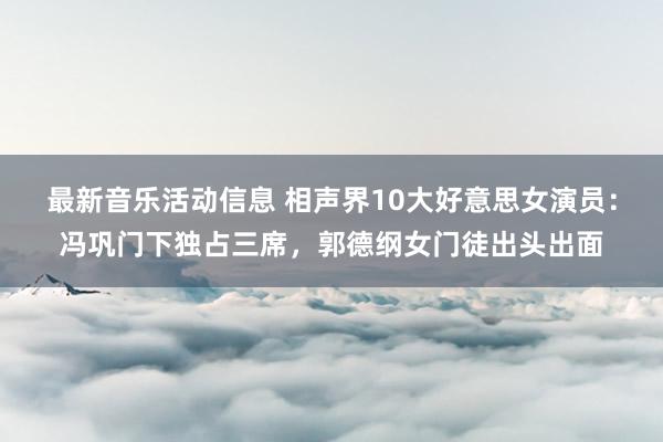 最新音乐活动信息 相声界10大好意思女演员：冯巩门下独占三席，郭德纲女门徒出头出面