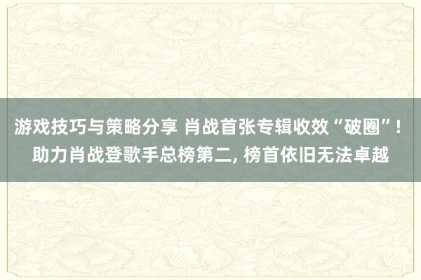 游戏技巧与策略分享 肖战首张专辑收效“破圈”! 助力肖战登歌手总榜第二, 榜首依旧无法卓越