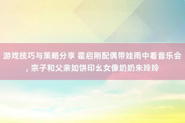 游戏技巧与策略分享 霍启刚配偶带娃雨中看音乐会, 宗子和父亲如饼印幺女像奶奶朱玲玲