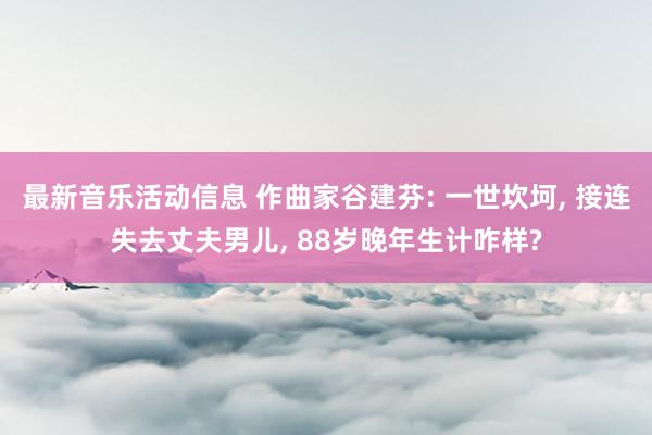 最新音乐活动信息 作曲家谷建芬: 一世坎坷, 接连失去丈夫男儿, 88岁晚年生计咋样?