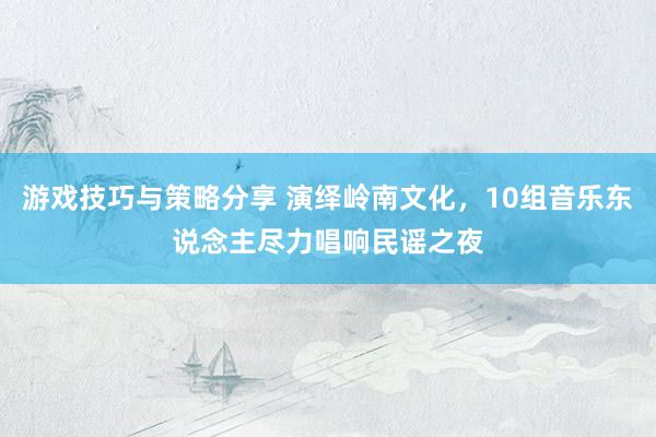 游戏技巧与策略分享 演绎岭南文化，10组音乐东说念主尽力唱响民谣之夜