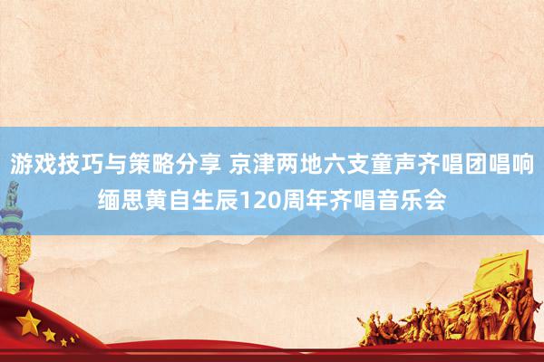 游戏技巧与策略分享 京津两地六支童声齐唱团唱响缅思黄自生辰120周年齐唱音乐会