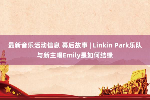 最新音乐活动信息 幕后故事 | Linkin Park乐队与新主唱Emily是如何结缘