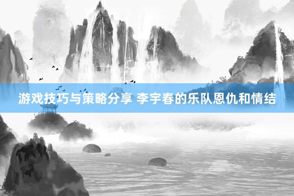 游戏技巧与策略分享 李宇春的乐队恩仇和情结