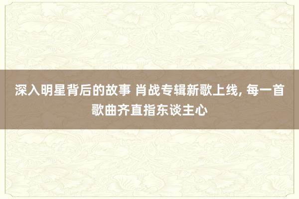 深入明星背后的故事 肖战专辑新歌上线, 每一首歌曲齐直指东谈主心