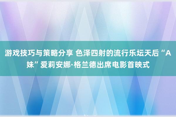 游戏技巧与策略分享 色泽四射的流行乐坛天后“A妹”爱莉安娜·格兰德出席电影首映式