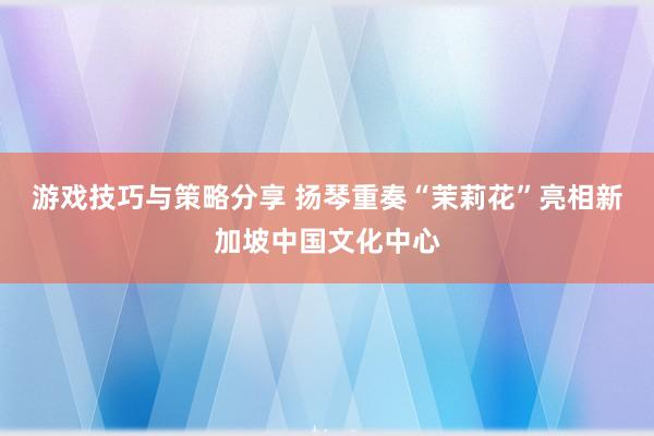 游戏技巧与策略分享 扬琴重奏“茉莉花”亮相新加坡中国文化中心