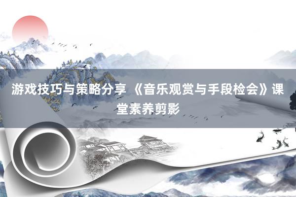 游戏技巧与策略分享 《音乐观赏与手段检会》课堂素养剪影