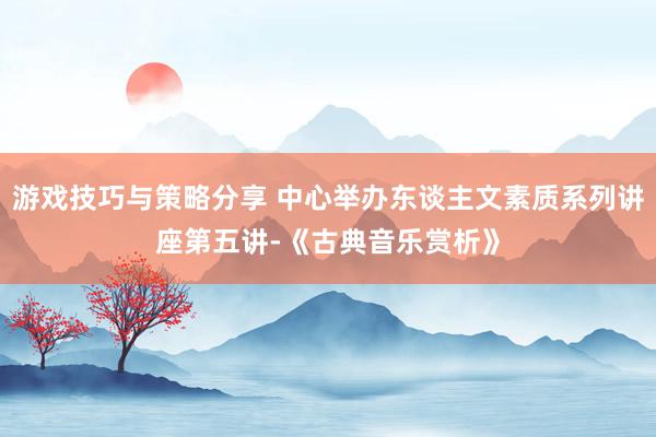 游戏技巧与策略分享 中心举办东谈主文素质系列讲座第五讲-《古典音乐赏析》