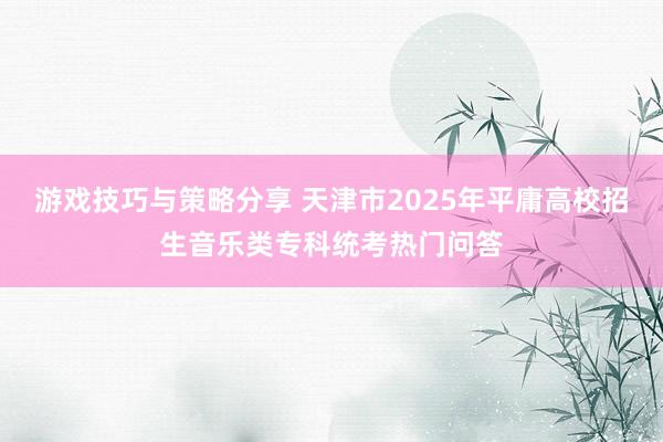 游戏技巧与策略分享 天津市2025年平庸高校招生音乐类专科统考热门问答