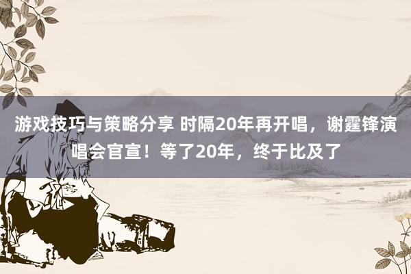 游戏技巧与策略分享 时隔20年再开唱，谢霆锋演唱会官宣！等了20年，终于比及了