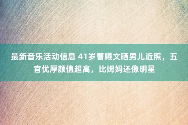 最新音乐活动信息 41岁曹曦文晒男儿近照，五官优厚颜值超高，比姆妈还像明星