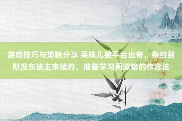 游戏技巧与策略分享 呆妹儿被平台出奇，条约到期没东谈主来续约，准备学习周淑怡的作念法