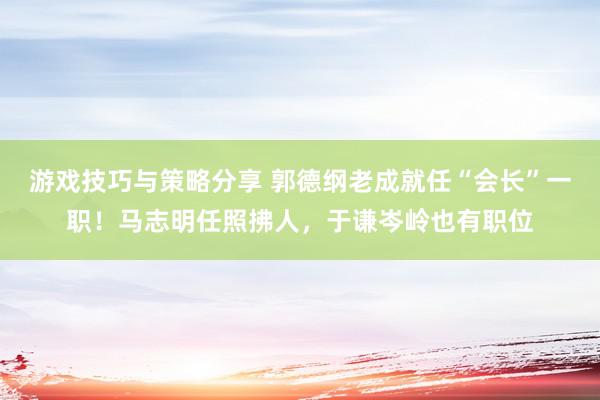 游戏技巧与策略分享 郭德纲老成就任“会长”一职！马志明任照拂人，于谦岑岭也有职位