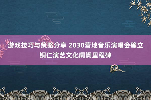 游戏技巧与策略分享 2030营地音乐演唱会确立铜仁演艺文化阛阓里程碑