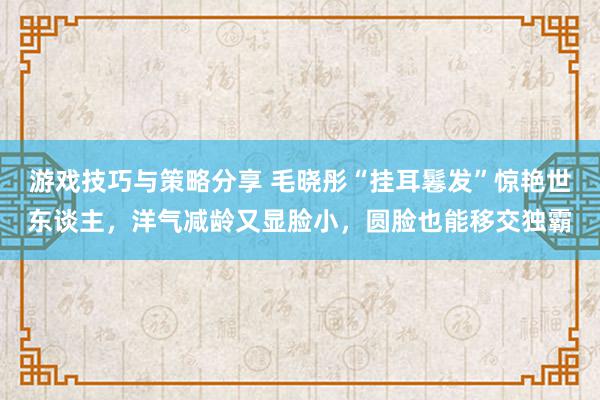 游戏技巧与策略分享 毛晓彤“挂耳鬈发”惊艳世东谈主，洋气减龄又显脸小，圆脸也能移交独霸