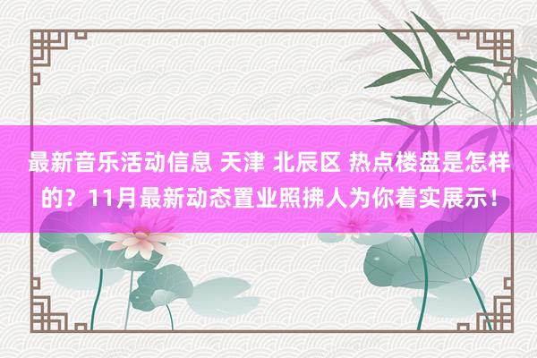 最新音乐活动信息 天津 北辰区 热点楼盘是怎样的？11月最新动态置业照拂人为你着实展示！