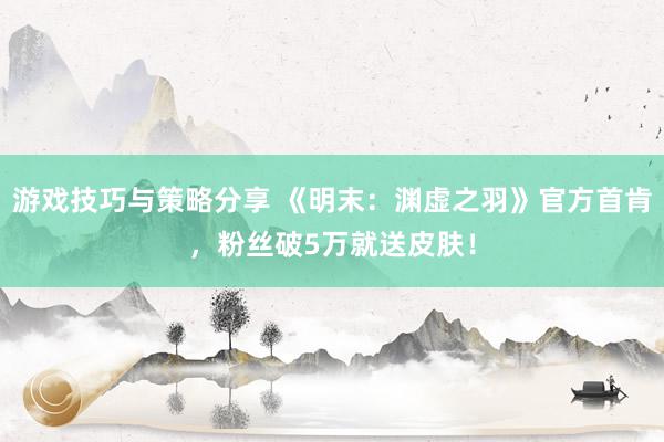 游戏技巧与策略分享 《明末：渊虚之羽》官方首肯，粉丝破5万就送皮肤！