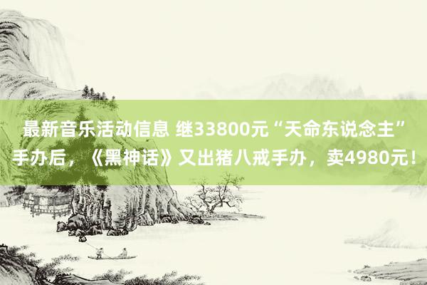 最新音乐活动信息 继33800元“天命东说念主”手办后，《黑神话》又出猪八戒手办，卖4980元！