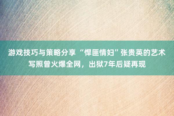 游戏技巧与策略分享 “悍匪情妇”张贵英的艺术写照曾火爆全网，出狱7年后疑再现