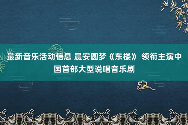 最新音乐活动信息 晨安圆梦《东楼》 领衔主演中国首部大型说唱音乐剧