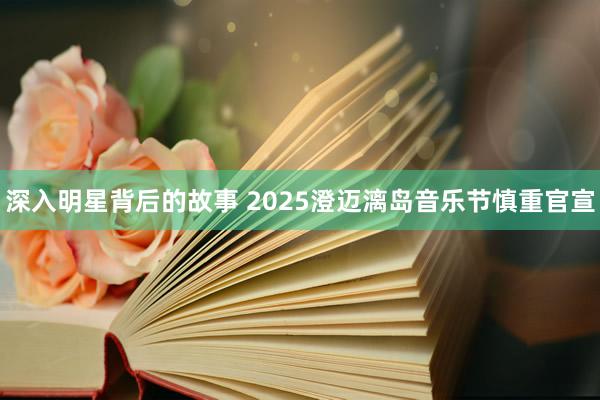 深入明星背后的故事 2025澄迈漓岛音乐节慎重官宣