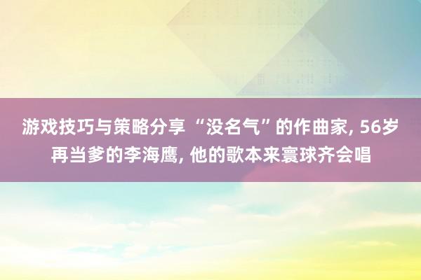 游戏技巧与策略分享 “没名气”的作曲家, 56岁再当爹的李海鹰, 他的歌本来寰球齐会唱