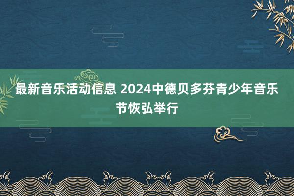 最新音乐活动信息 2024中德贝多芬青少年音乐节恢弘举行