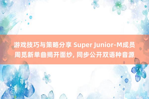 游戏技巧与策略分享 Super Junior-M成员周觅新单曲揭开面纱, 同步公开双语种音源