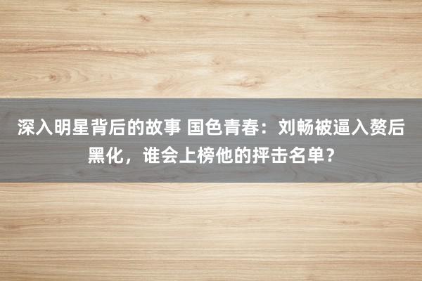 深入明星背后的故事 国色青春：刘畅被逼入赘后黑化，谁会上榜他的抨击名单？