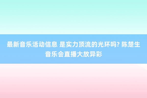 最新音乐活动信息 是实力顶流的光环吗? 陈楚生音乐会直播大放异彩