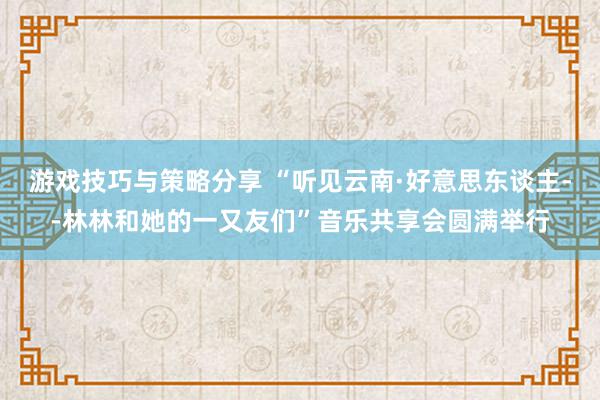 游戏技巧与策略分享 “听见云南·好意思东谈主--林林和她的一又友们”音乐共享会圆满举行