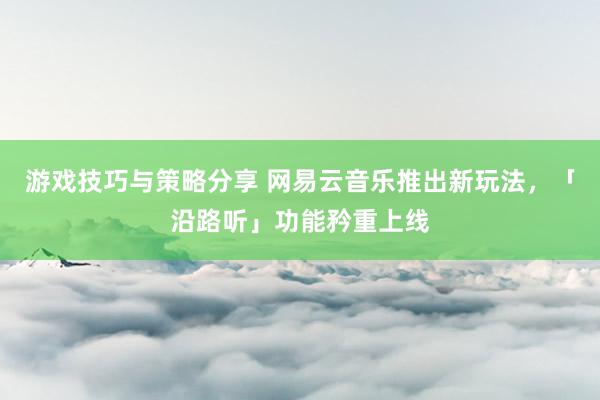 游戏技巧与策略分享 网易云音乐推出新玩法，「沿路听」功能矜重上线