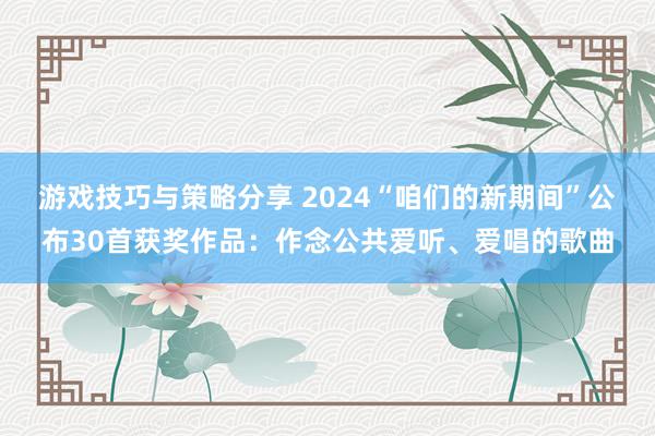 游戏技巧与策略分享 2024“咱们的新期间”公布30首获奖作品：作念公共爱听、爱唱的歌曲