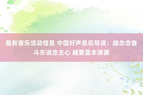 最新音乐活动信息 中国好声息总导演：越念念奋斗东说念主心 越要蓝本清源