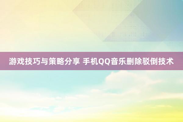 游戏技巧与策略分享 手机QQ音乐删除驳倒技术